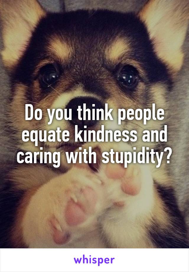 Do you think people equate kindness and caring with stupidity?