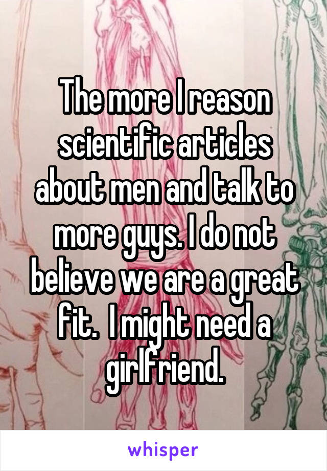 The more I reason scientific articles about men and talk to more guys. I do not believe we are a great fit.  I might need a girlfriend.