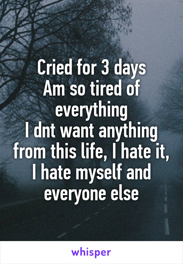 Cried for 3 days
Am so tired of everything
I dnt want anything from this life, I hate it, I hate myself and everyone else