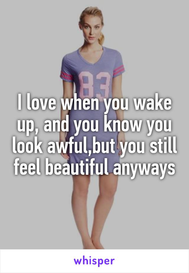 I love when you wake up, and you know you look awful,but you still feel beautiful anyways