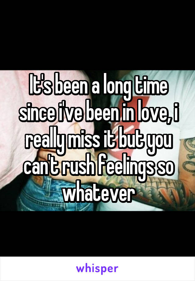 It's been a long time since i've been in love, i really miss it but you can't rush feelings so whatever