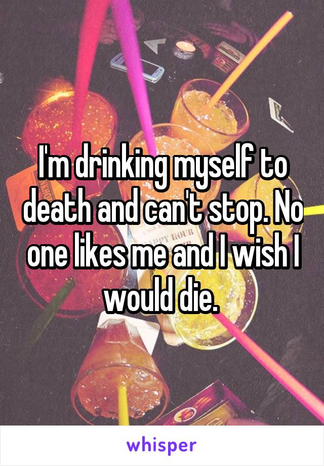 I'm drinking myself to death and can't stop. No one likes me and I wish I would die. 