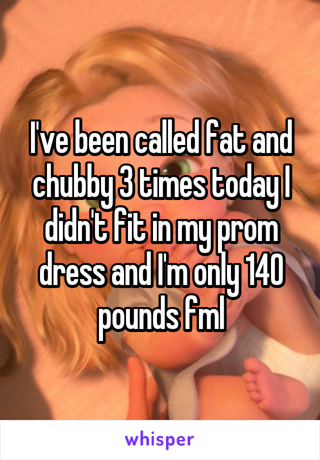 I've been called fat and chubby 3 times today I didn't fit in my prom dress and I'm only 140 pounds fml