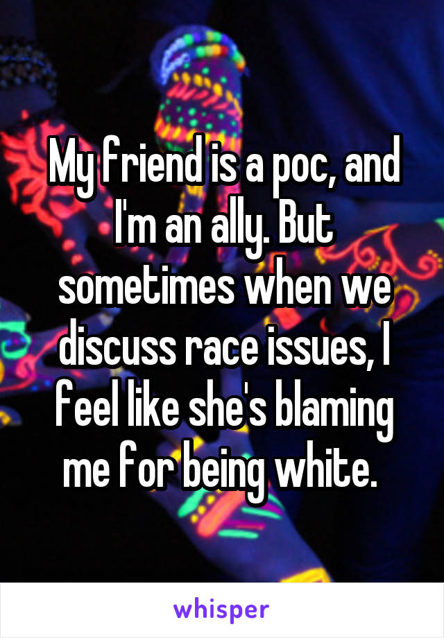 My friend is a poc, and I'm an ally. But sometimes when we discuss race issues, I feel like she's blaming me for being white. 