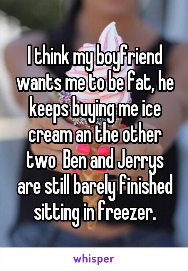 I think my boyfriend wants me to be fat, he keeps buying me ice cream an the other two  Ben and Jerrys are still barely finished sitting in freezer.