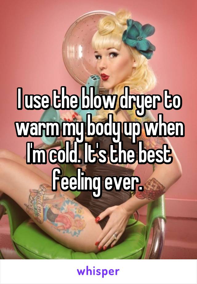 I use the blow dryer to warm my body up when I'm cold. It's the best feeling ever. 