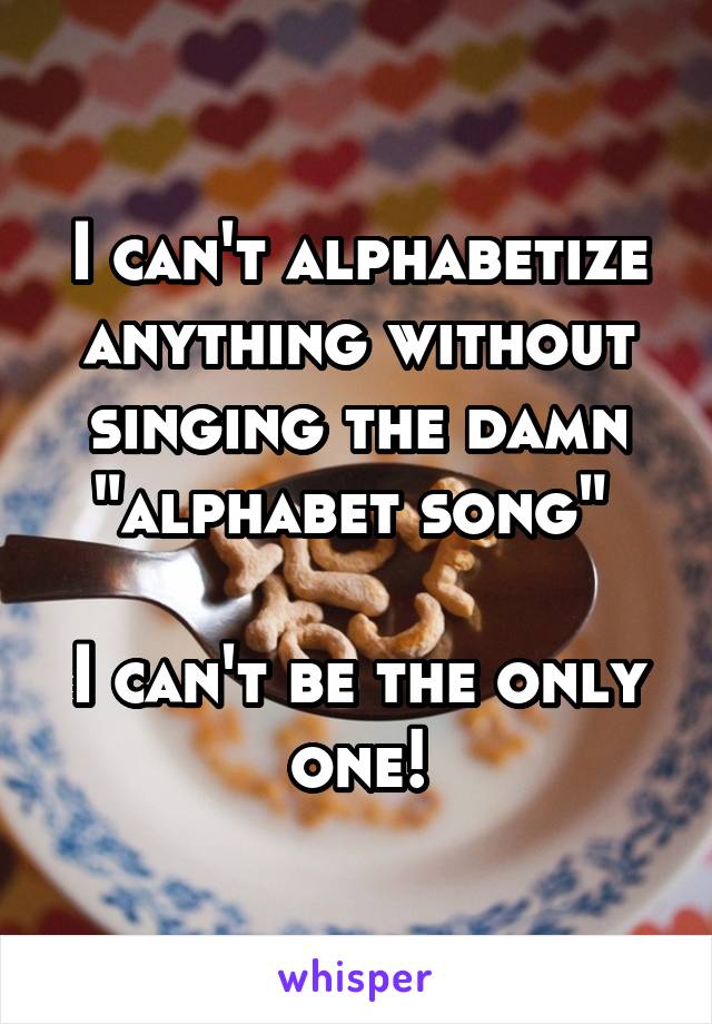 I can't alphabetize anything without singing the damn "alphabet song" 

I can't be the only one!