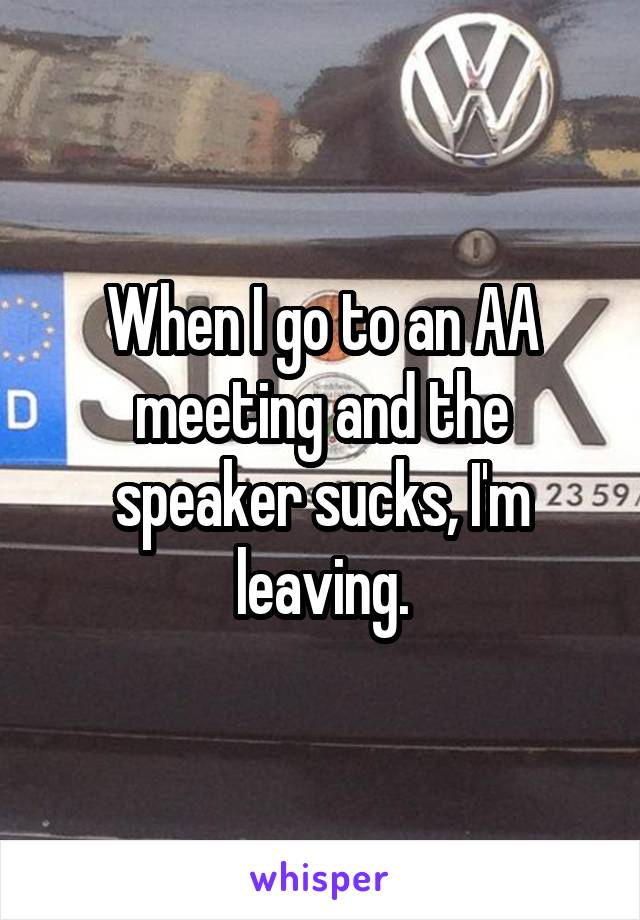 When I go to an AA meeting and the speaker sucks, I'm leaving.