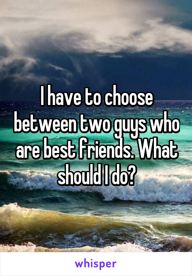 I have to choose between two guys who are best friends. What should I do?