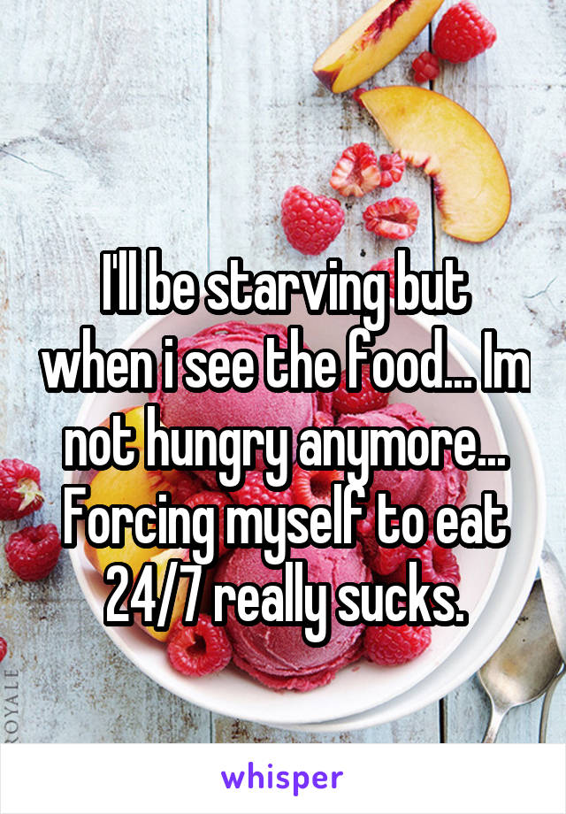 
I'll be starving but when i see the food... Im not hungry anymore... Forcing myself to eat 24/7 really sucks.