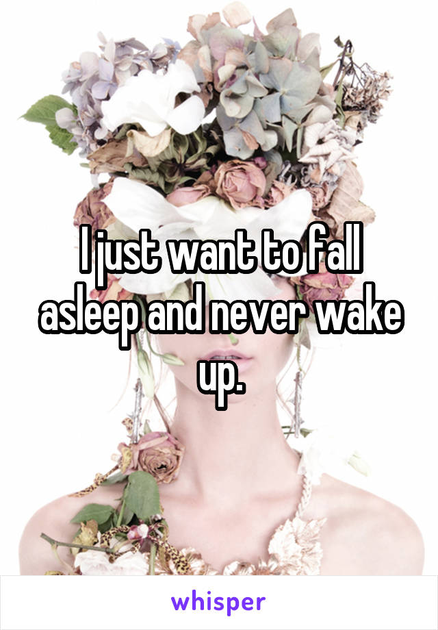 I just want to fall asleep and never wake up.