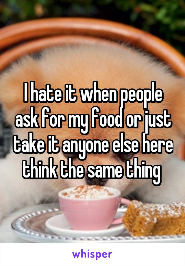 I hate it when people ask for my food or just take it anyone else here think the same thing 