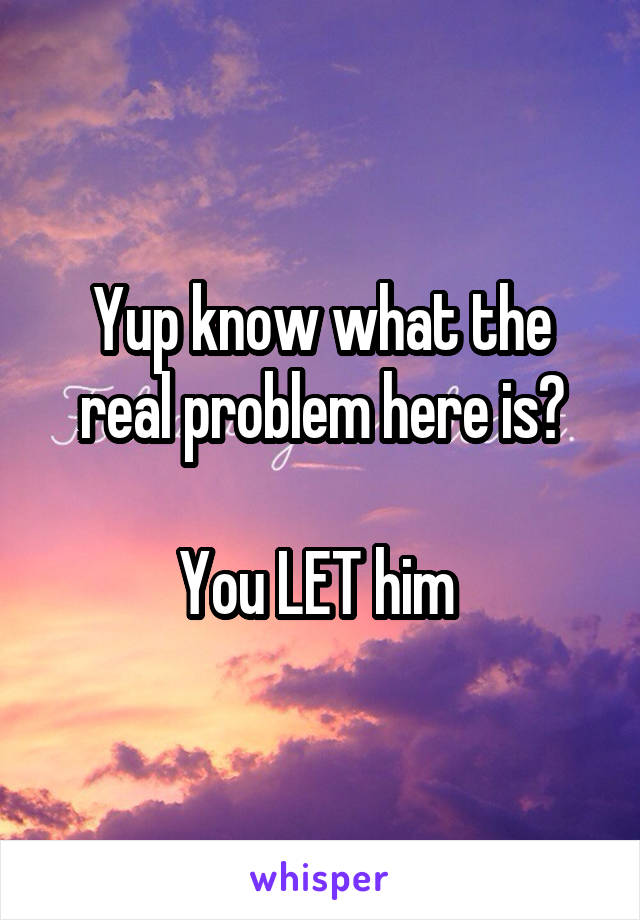 Yup know what the real problem here is?

You LET him 