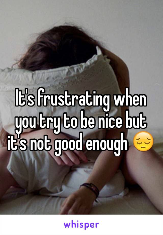 It's frustrating when you try to be nice but it's not good enough 😔