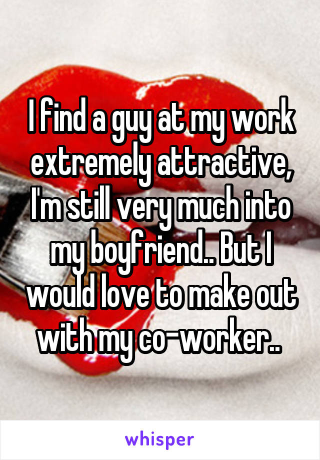 I find a guy at my work extremely attractive, I'm still very much into my boyfriend.. But I would love to make out with my co-worker.. 