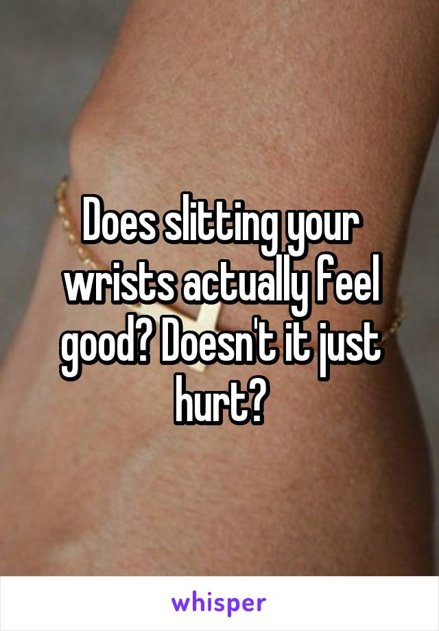 Does slitting your wrists actually feel good? Doesn't it just hurt?