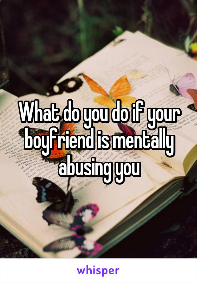 What do you do if your boyfriend is mentally abusing you