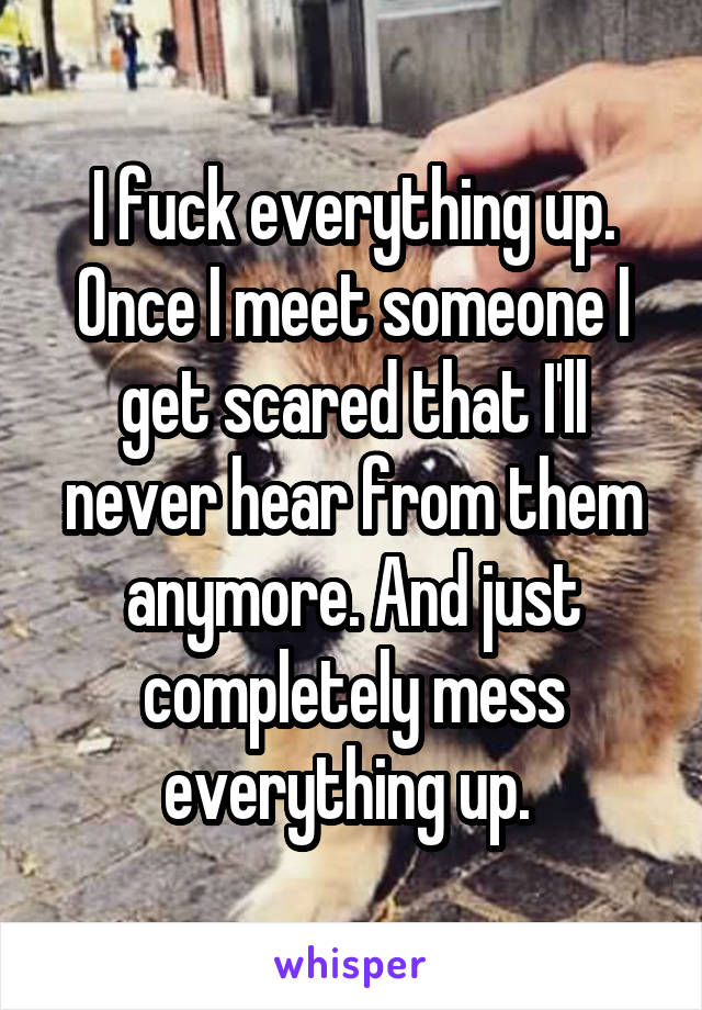 I fuck everything up. Once I meet someone I get scared that I'll never hear from them anymore. And just completely mess everything up. 