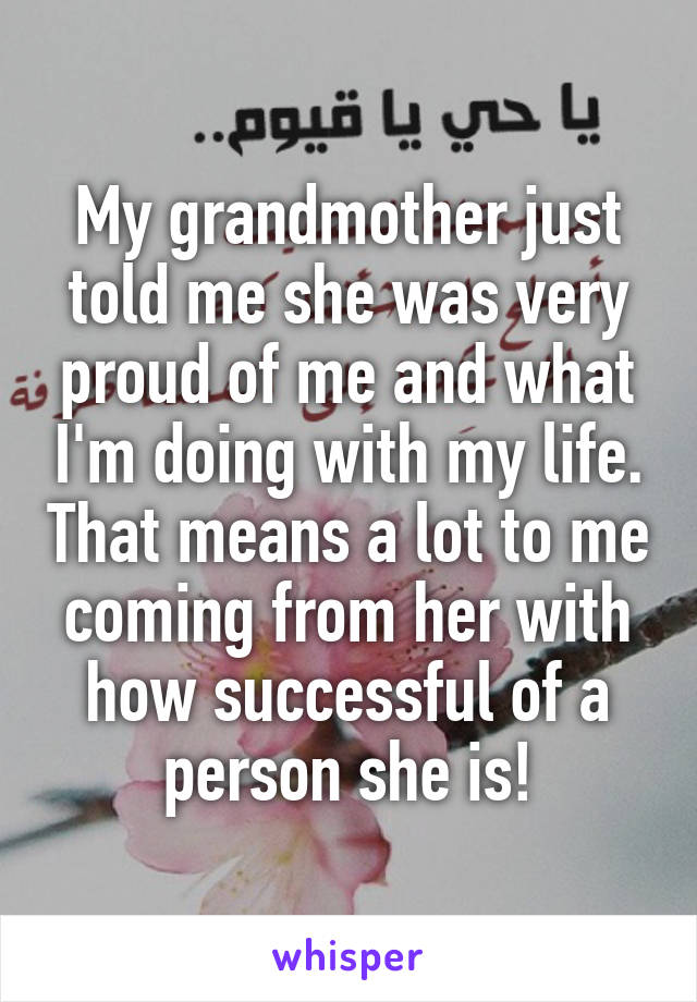 My grandmother just told me she was very proud of me and what I'm doing with my life. That means a lot to me coming from her with how successful of a person she is!