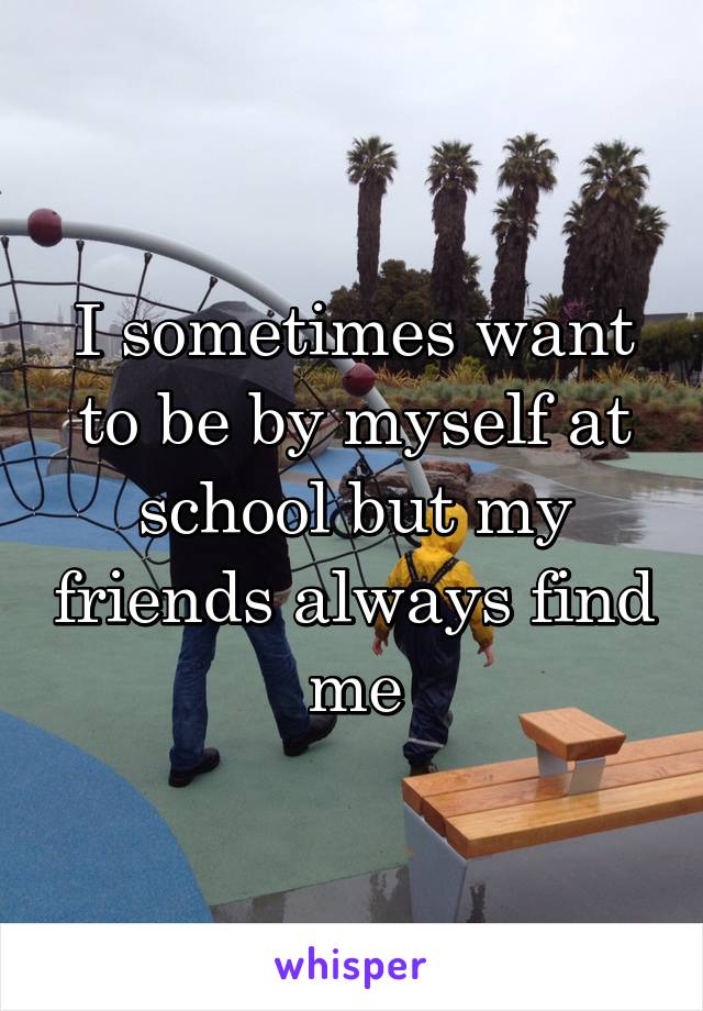 I sometimes want to be by myself at school but my friends always find me