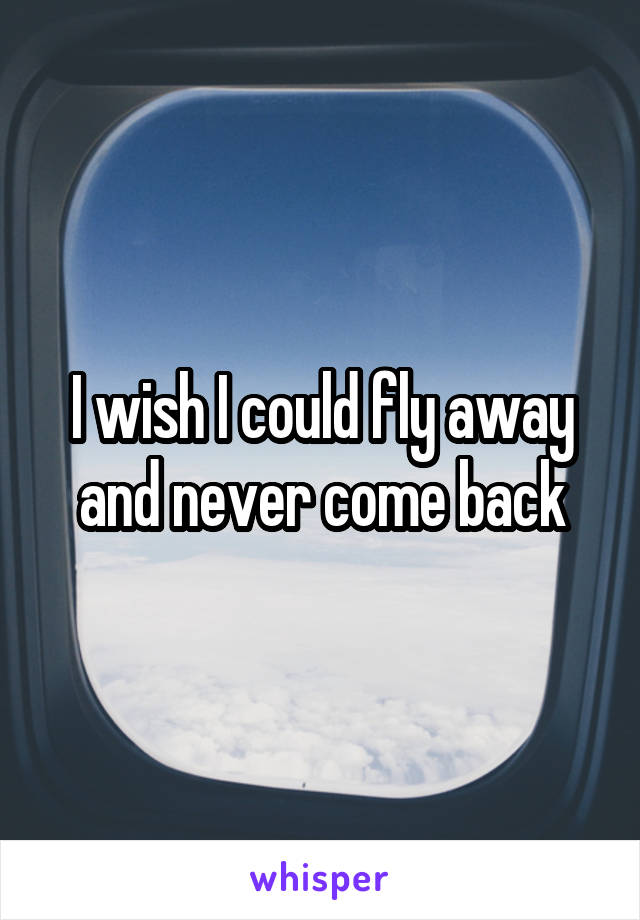 I wish I could fly away and never come back