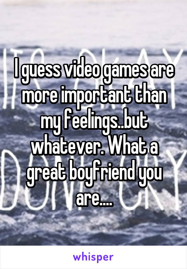 I guess video games are more important than my feelings..but whatever. What a great boyfriend you are....