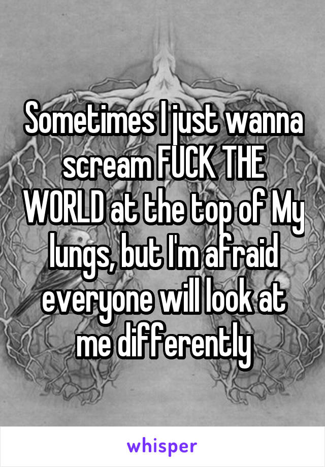 Sometimes I just wanna scream FUCK THE WORLD at the top of My lungs, but I'm afraid everyone will look at me differently