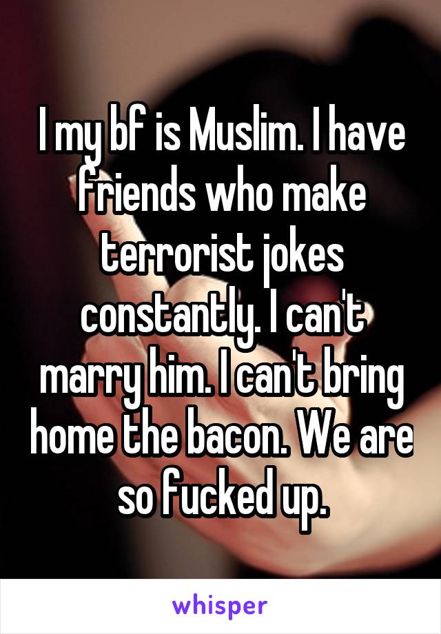 I my bf is Muslim. I have friends who make terrorist jokes constantly. I can't marry him. I can't bring home the bacon. We are so fucked up.