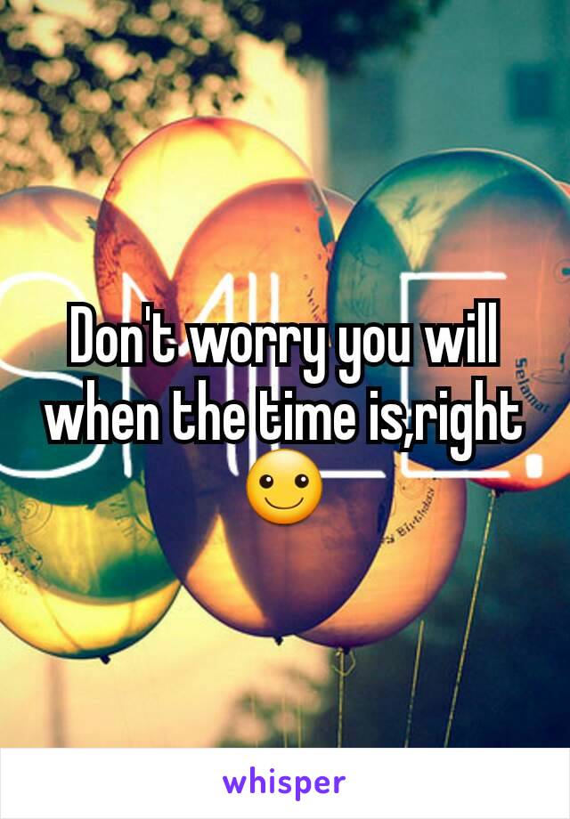 Don't worry you will when the time is,right ☺