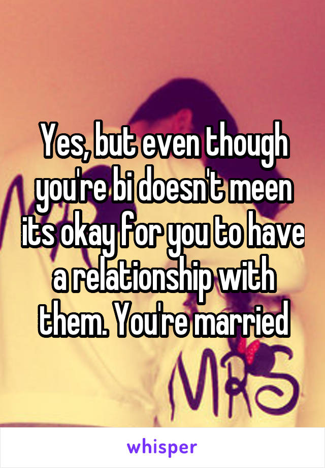 Yes, but even though you're bi doesn't meen its okay for you to have a relationship with them. You're married