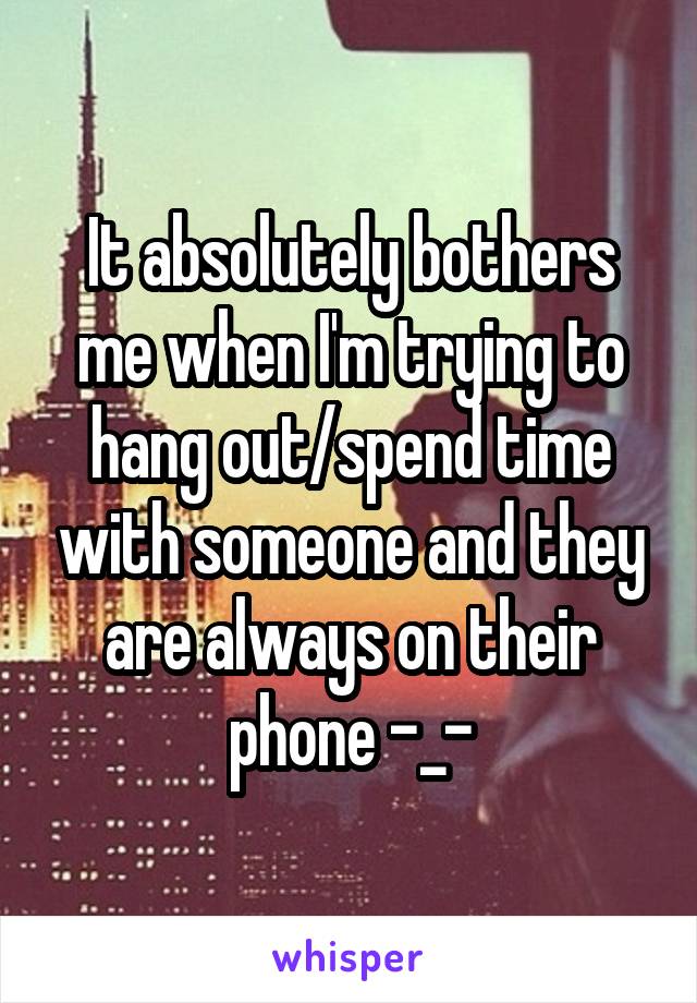 It absolutely bothers me when I'm trying to hang out/spend time with someone and they are always on their phone -_-