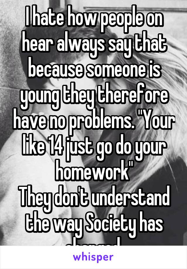 I hate how people on hear always say that because someone is young they therefore have no problems. "Your like 14 just go do your homework"
They don't understand the way Society has changed.