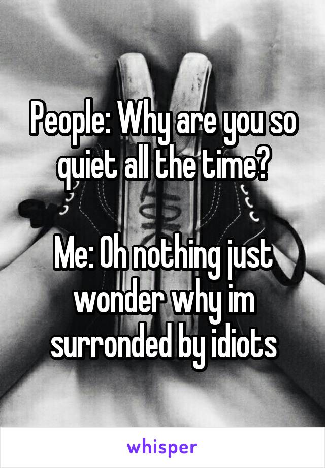 People: Why are you so quiet all the time?

Me: Oh nothing just wonder why im surronded by idiots