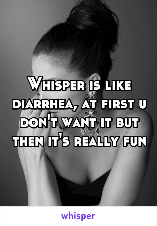 Whisper is like diarrhea, at first u don't want it but then it's really fun