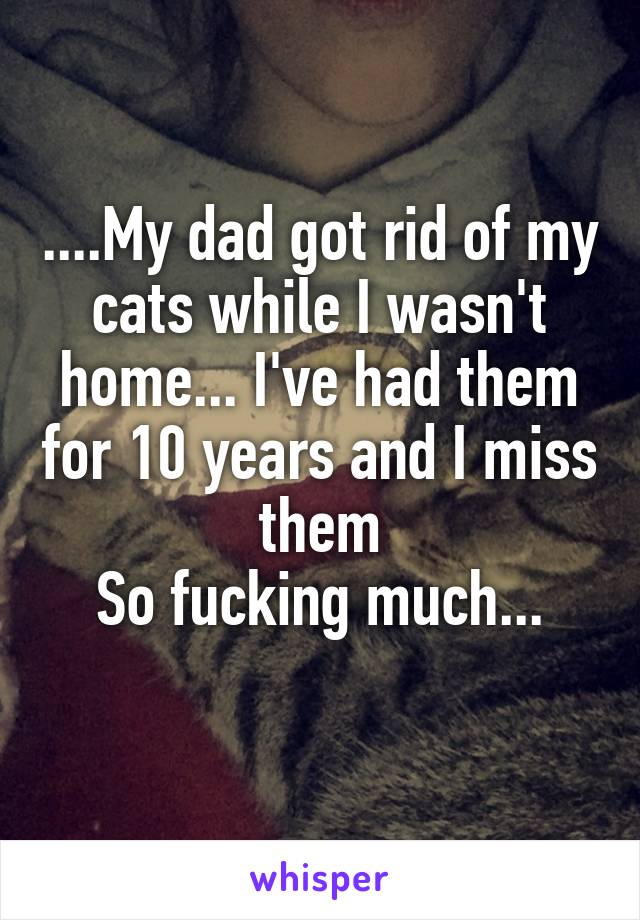 ....My dad got rid of my cats while I wasn't home... I've had them for 10 years and I miss them
So fucking much...
