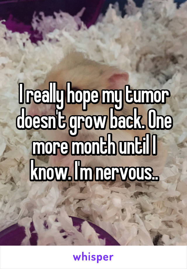 I really hope my tumor doesn't grow back. One more month until I know. I'm nervous..