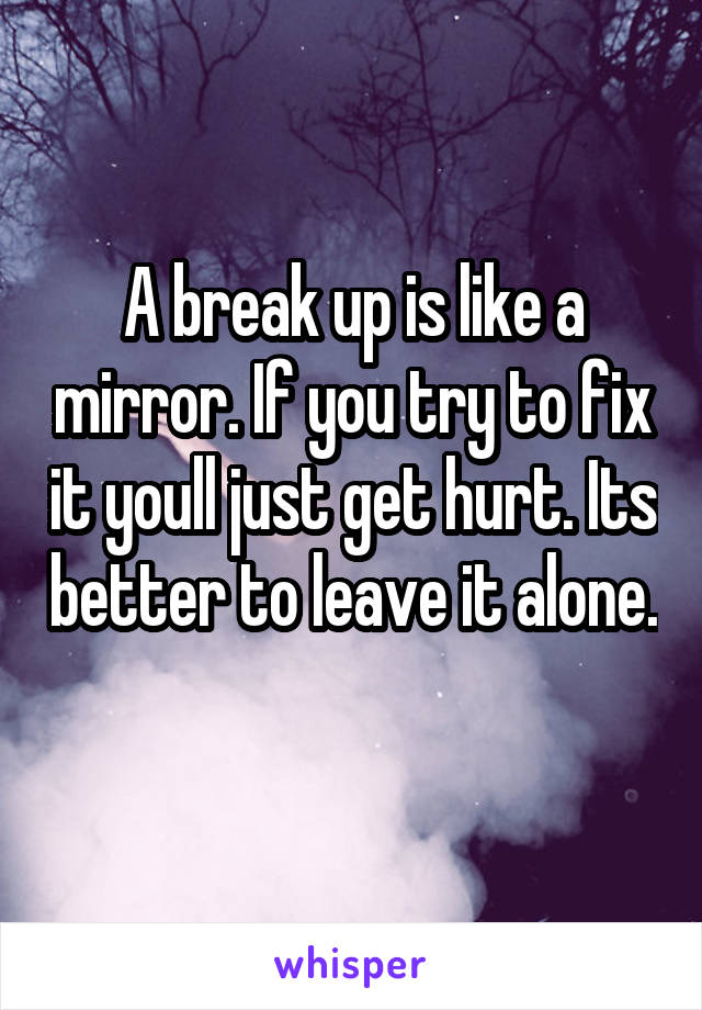 A break up is like a mirror. If you try to fix it youll just get hurt. Its better to leave it alone. 