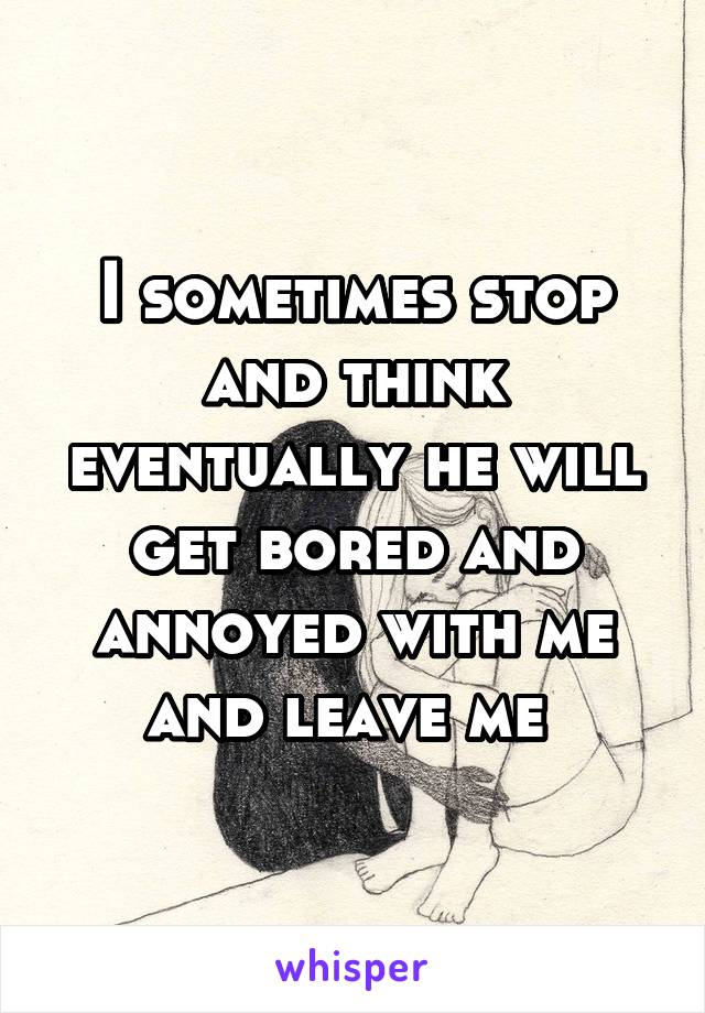 I sometimes stop and think eventually he will get bored and annoyed with me and leave me 