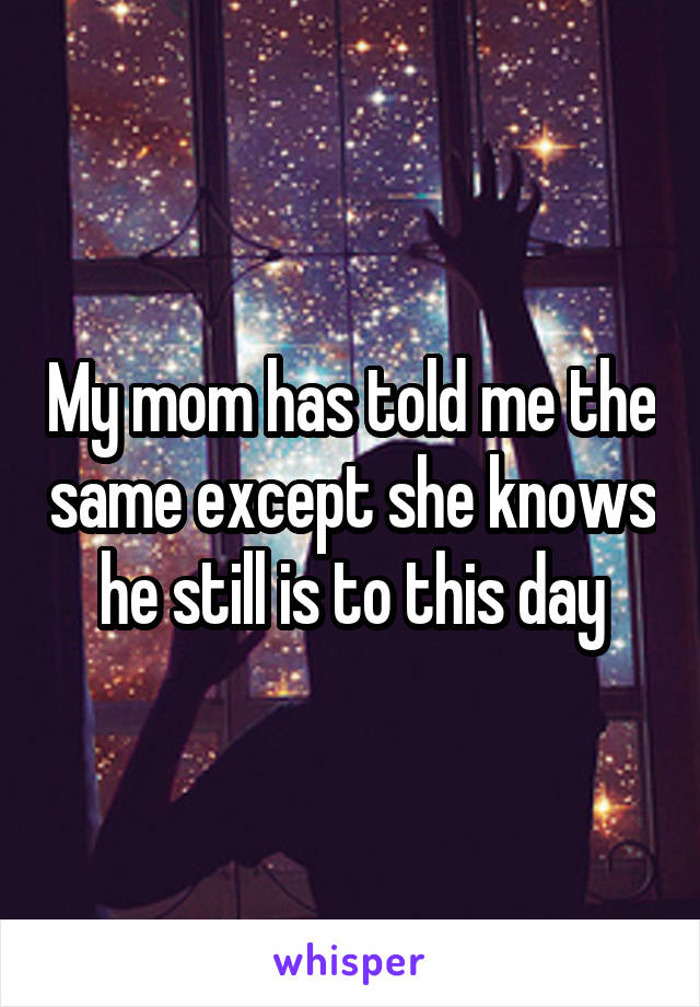 My mom has told me the same except she knows he still is to this day