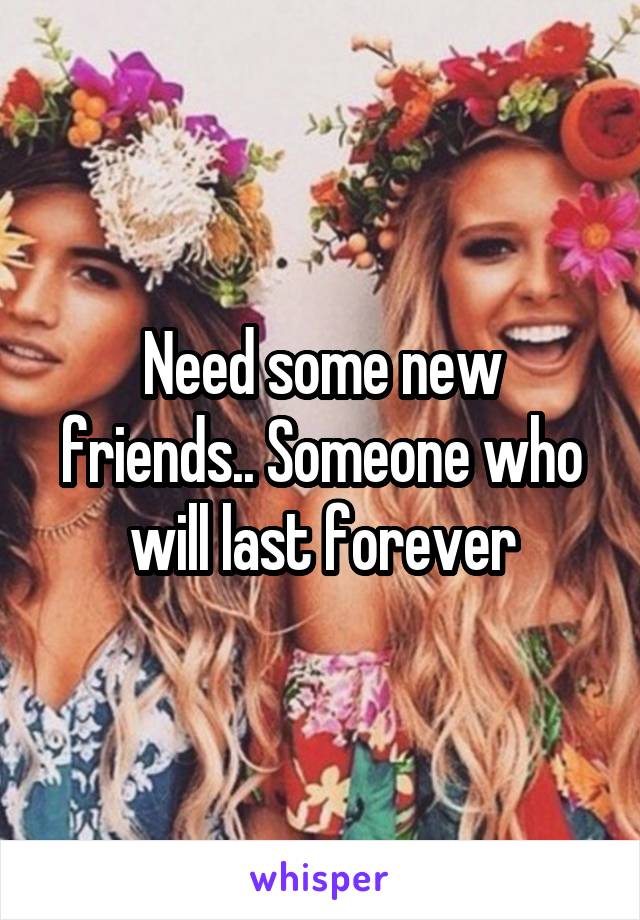 Need some new friends.. Someone who will last forever