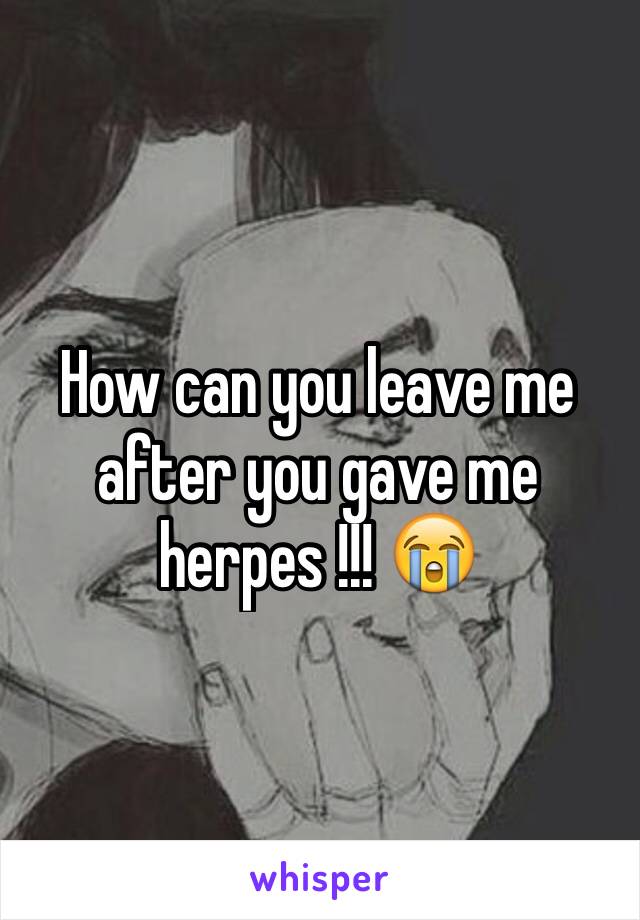 How can you leave me after you gave me herpes !!! 😭