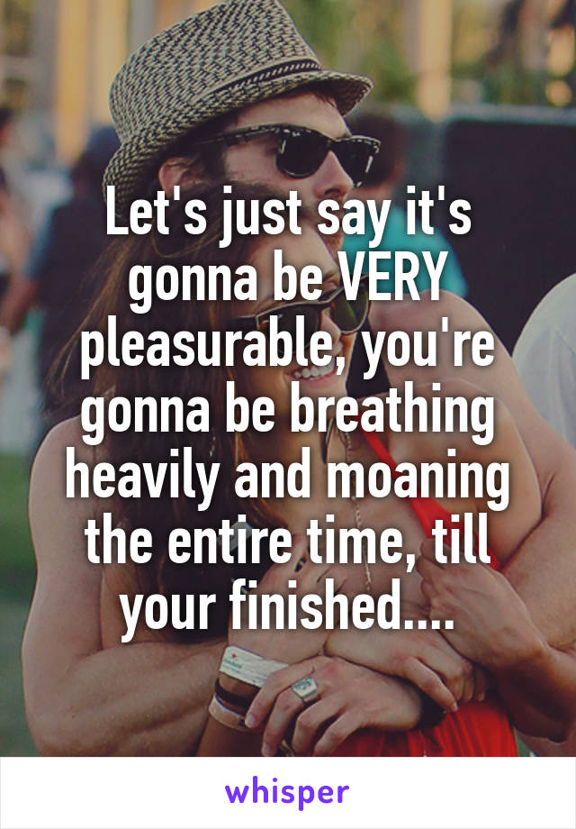 Let's just say it's gonna be VERY pleasurable, you're gonna be breathing heavily and moaning the entire time, till your finished....