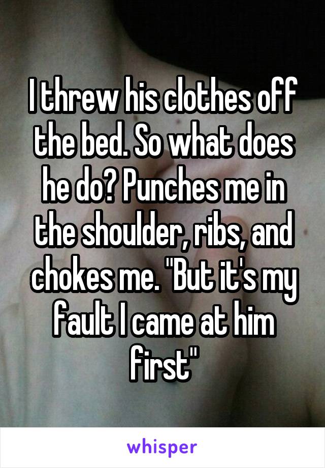 I threw his clothes off the bed. So what does he do? Punches me in the shoulder, ribs, and chokes me. "But it's my fault I came at him first"