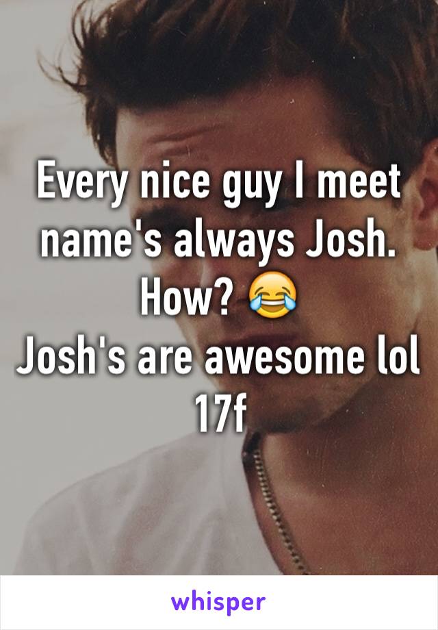 Every nice guy I meet name's always Josh. How? 😂
Josh's are awesome lol
17f 