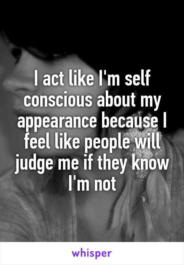 I act like I'm self conscious about my appearance because I feel like people will judge me if they know I'm not