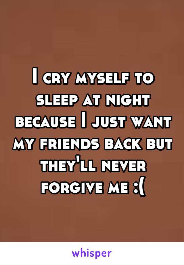 I cry myself to sleep at night because I just want my friends back but they'll never forgive me :(