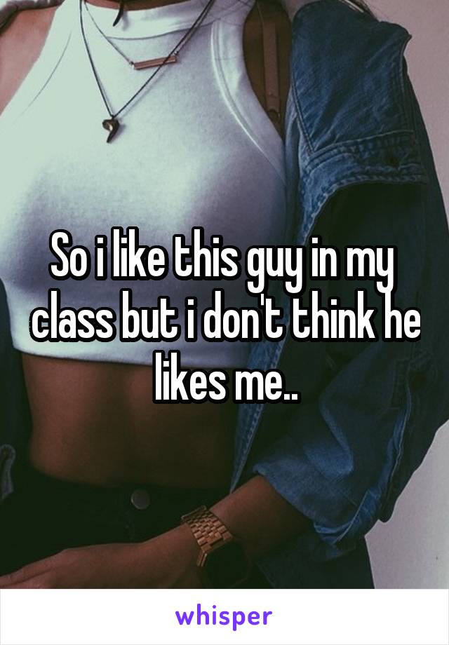 So i like this guy in my  class but i don't think he likes me..