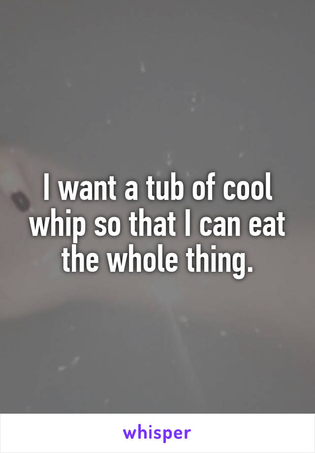 I want a tub of cool whip so that I can eat the whole thing.