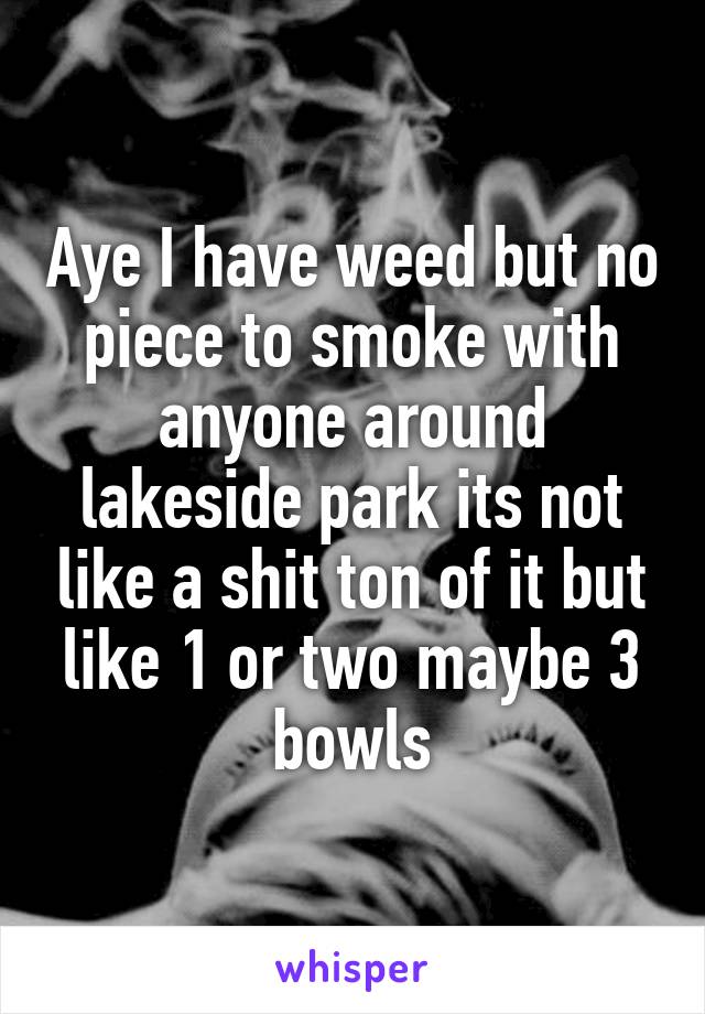 Aye I have weed but no piece to smoke with anyone around lakeside park its not like a shit ton of it but like 1 or two maybe 3 bowls