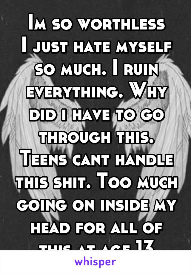 Im so worthless
I just hate myself so much. I ruin everything. Why did i have to go through this. Teens cant handle this shit. Too much going on inside my head for all of this at age 13